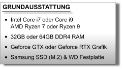 GRUNDAUSSTATTUNG •	Intel Core i7 oder Core i9AMD Ryzen 7 oder Ryzen 9 •	32GB oder 64GB DDR4 RAM •	Geforce GTX oder Geforce RTX Grafik •	Samsung SSD (M.2) & WD Festplatte