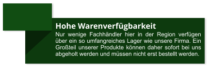 Hohe Warenverfügbarkeit Nur wenige Fachhändler hier in der Region verfügen  über ein so umfangreiches Lager wie unsere Firma. Ein Großteil unserer Produkte können daher sofort bei uns abgeholt werden und müssen nicht erst bestellt werden.