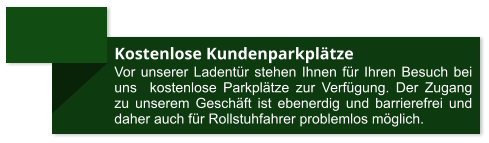 Kostenlose Kundenparkplätze Vor unserer Ladentür stehen Ihnen für Ihren Besuch bei uns  kostenlose Parkplätze zur Verfügung. Der Zugang zu unserem Geschäft ist ebenerdig und barrierefrei und daher auch für Rollstuhfahrer problemlos möglich.