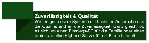 Zuverlässigkeit & Qualität Wir fertigen unsere Systeme mit höchsten Ansprüchen an die Qualität und an die Zuverlässigkeit. Ganz gleich, ob es sich um einen Einstiegs-PC für die Familie oder einen professionellen Highend-Server für die Firma handelt.