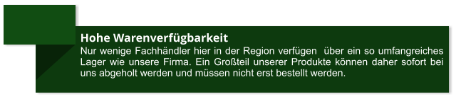 Hohe Warenverfügbarkeit Nur wenige Fachhändler hier in der Region verfügen  über ein so umfangreiches Lager wie unsere Firma. Ein Großteil unserer Produkte können daher sofort bei uns abgeholt werden und müssen nicht erst bestellt werden.