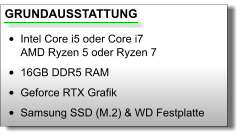 GRUNDAUSSTATTUNG •	Intel Core i5 oder Core i7AMD Ryzen 5 oder Ryzen 7 •	16GB DDR5 RAM •	Geforce RTX Grafik •	Samsung SSD (M.2) & WD Festplatte