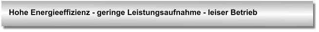 Hohe Energieeffizienz - geringe Leistungsaufnahme - leiser Betrieb